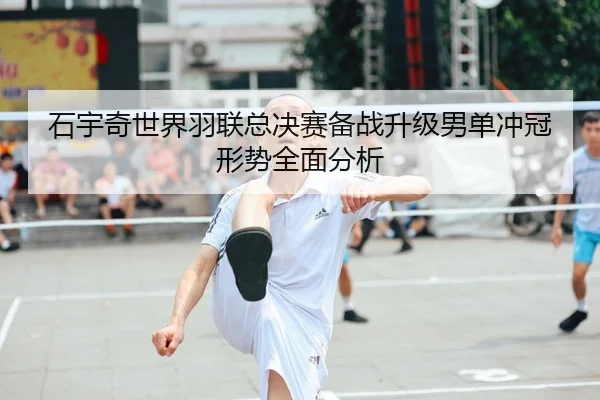 石宇奇世界羽联总决赛备战升级男单冲冠形势全面分析